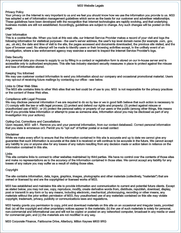 M33 Website Legals  Privacy Policy Your privacy on the Internet is very important to us and we feel you should know how we use the information you provide to us. M33 has adopted a set of information management guidelines which serve as the basis for our customer and advertiser relationships. These guidelines have been developed with the recognition that Internet technologies are rapidly evolving, and that underlying business models are still not established. Accordingly, guidelines are subject to change. Any such changes will be posted on this page.  User Information This is a cookie-free site. When you look at this web site, our Internet Service Provider makes a record of your visit and logs the following information for statistical purposes - the user's server address, the user's top level domain name (for example .com, .gov, .au, .uk etc), the date and time of visit to the site, the pages accessed and documents downloaded, the previous site visited, and the type of browser used. No attempt will be made to identify users or their browsing activities except, in the unlikely event of an investigation, where a law enforcement agency may exercise a warrant to inspect the Internet Service Provider's logs.  Data Security Any personal data you choose to supply to us by filling in a contact or registration form is stored on our in-house server and is accessible only to authorized employees. This site has industry standard security measures in place to protect against the misuse and loss of information stored.  Keeping You Informed We may use customer contact information to send you information about our company and occasional promotional material. Users may opt-out of receiving future mailings by contacting our office - see below.  Links to Other Web Sites The M33 site contains links to other Web sites that we feel could be of use to you. M33  is not responsible for the privacy practices or the content of these Web sites.  Compliance with Legal Process We may disclose personal information if we are required to do so by law or we in good faith believe that such action is necessary to (1) comply with the law or with legal process; (2) protect and defend our rights and property; (3) protect against misuse or unauthorized use of M33 ; or (4) protect the personal safety or property of our users or the public (among other things, this means that if you provide false information or attempt to pose as someone else, information about you may be disclosed as part of any investigation into your actions).  Opting-Out, Corrections and Cancellations Upon request, M33  will:1. Remove you and your personal information, from our contact database2. Correct personal information that you state is erroneous or3. Permit you to "opt out" of further postal or e-mail contact  Disclaimer While we make every effort to ensure that the information contained in this site is accurate and up to date we cannot give any guarantee that such information is accurate at the date it is received or will continue to be accurate in the future. We cannot accept any liability to you or anyone else for any losses of any nature resulting from any decision made or action taken in reliance on the information contained in this site.  Links This site contains links to connect to other websites maintained by third parties. We have no control over the contents of those sites and make no representations as to the accuracy of the information contained in those sites. We cannot accept any liability for any losses of any nature you may suffer as a result of visiting those sites.  Copyright  The site contains information, data, logos, graphics, images, photographs and other materials (collectively, "materials") that are owned or licensed by and are the copyrighted or licensed works of M33.  M33 has established and maintains this site to provide information and communication to current and potential future clients. Except as stated below, you may not use, copy, reproduce, modify, create derivative words from, distribute, republish, download, display, post or transmit in any form or by any means, including electronic, mechanical, photocopying, recording or other means, any materials without the prior written permission of M33. Any unauthorised use of any materials contained on this site may violate copyright, trademark, privacy, publicity or communications laws and regulations.  M33 hereby grants you permission to copy, print and download materials on this site on an occasional and irregular basis, provided that: (a) all the copyright and other proprietary notices appear in the materials; (b) the use of such materials is solely for personal, non-commercial and informational use and will not be copied or posted on any networked computer, broadcast in any media or used for commercial gain; and (c) the materials are not modified in any way.  M33 Corporate Finance, Fairbourne Drive, Atterbury, Millon Keynes MKI0 9RG